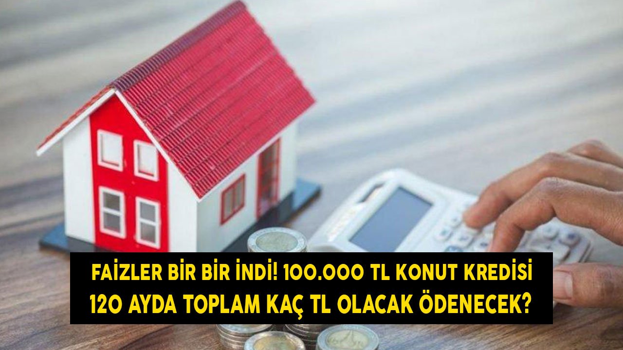 Faizler Bir Bir İndi! 100.000 TL Konut Kredisi 120 Ayda Toplam Kaç TL Olarak Ödenecek? Yeni Maliyet Tablosu