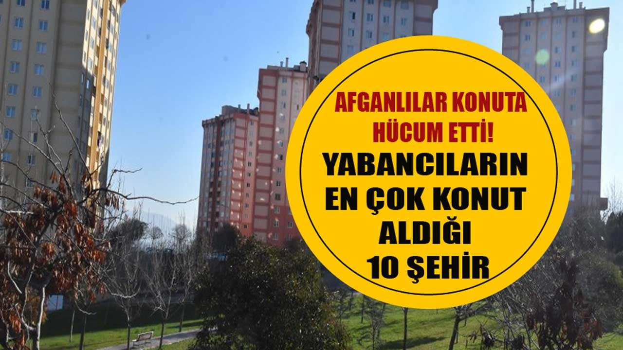 Yabancıların En Çok Konut  Aldığı 10 Şehir Belli Oldu! Afganlılar Konut Alımı İçin Atağa Geçti