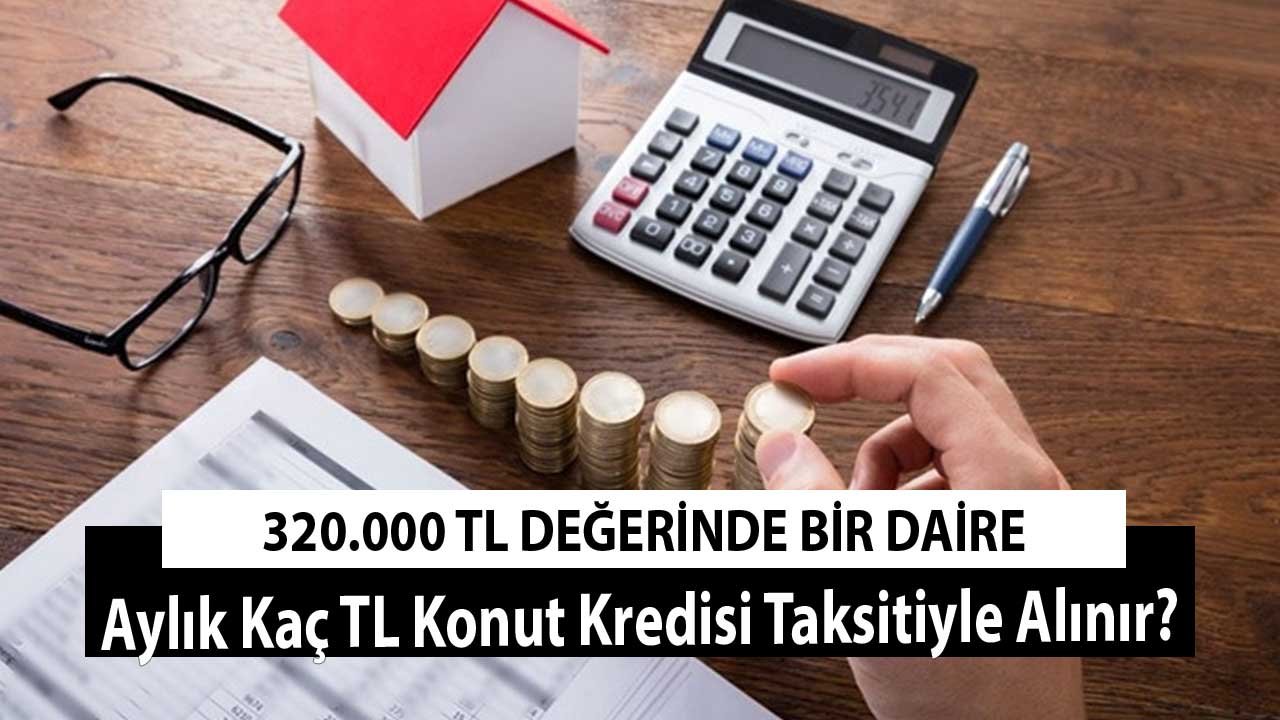 320.000 TL Değerinde Bir Daire Aylık Kaç TL Konut Kredisi Taksitiyle Alınır?