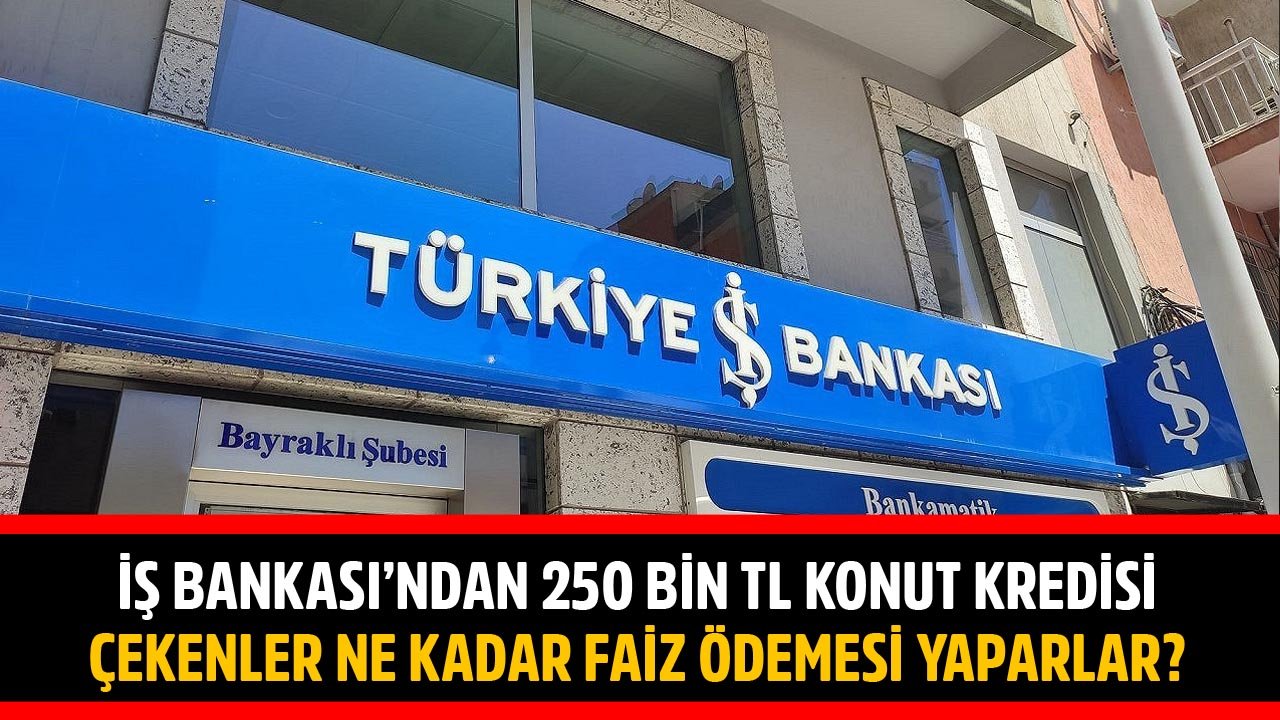 İş Bankası'ndan 250 Bin TL Konut Kredisi Çekenler Ne Kadar Faiz Ödemesi Yaparlar?