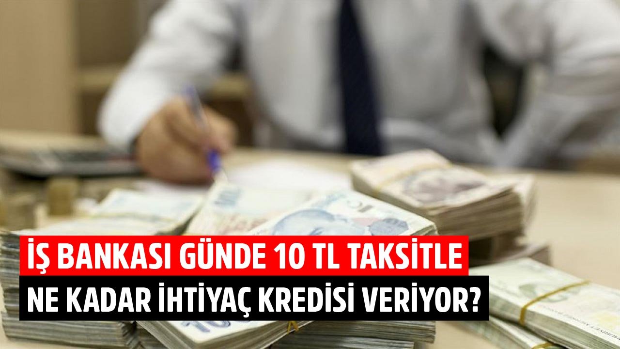 Günde 10 TL Taksitle İş Bankası Müşterileri Ne Kadar İhtiyaç Kredisi Çekebiliyorlar?