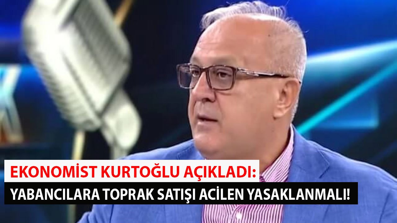 Ekonomist Kurtoğlu Uyardı: Yabancılara Toprak Satışı Yasaklanmalı!