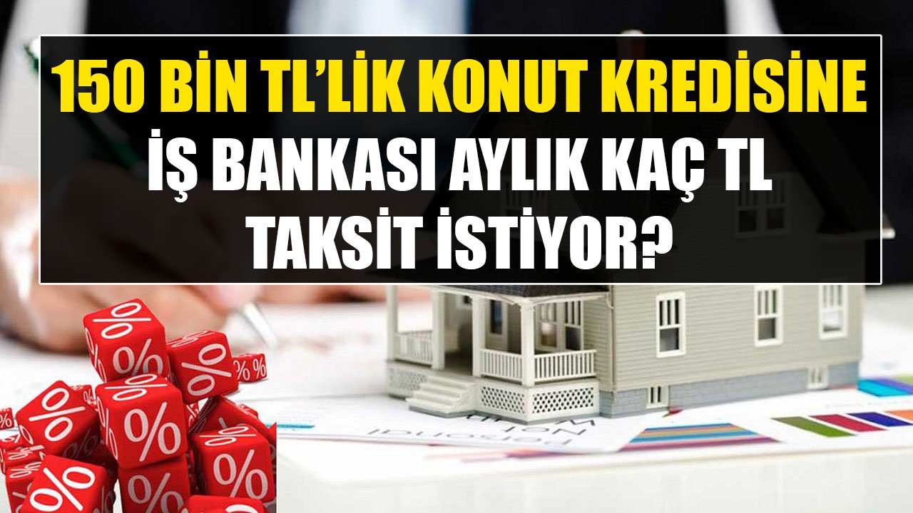 Şartlar Değişti, Hesaplamalar Yapıldı! İş Bankası 150 Bin TL Konut Kredisine Aylık Kaç TL Taksit İstiyor?