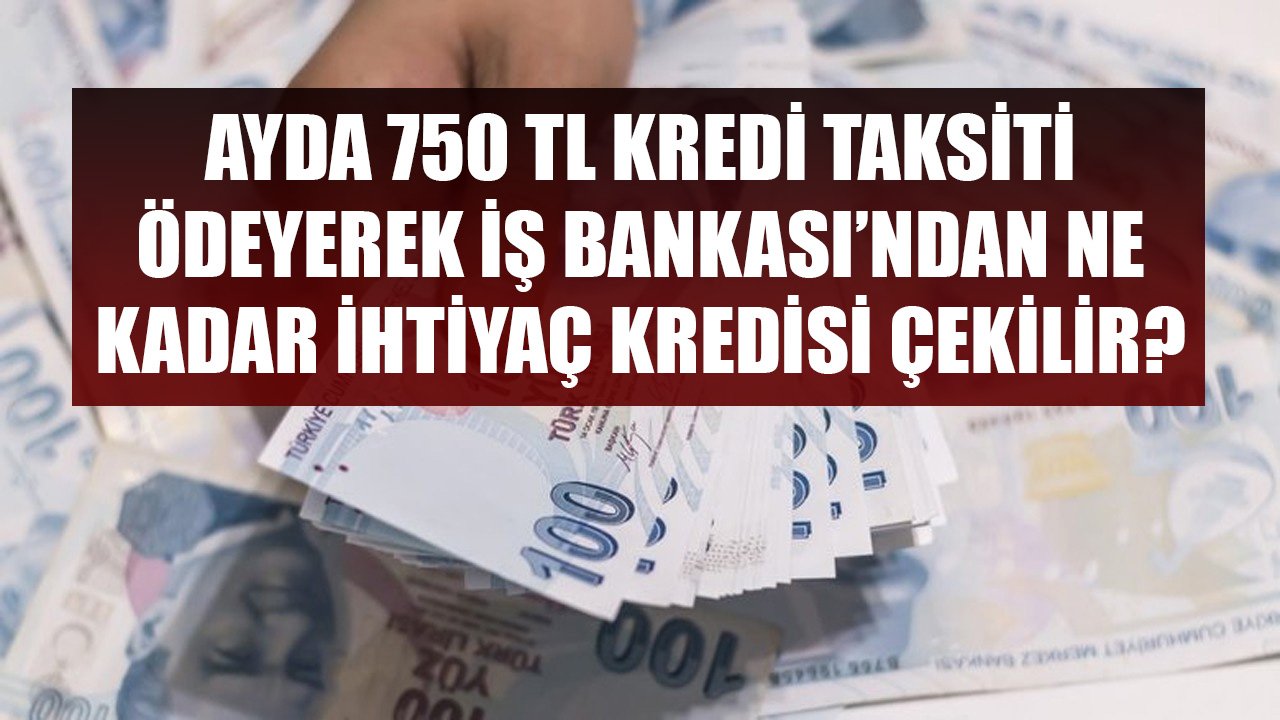 Ayda 750 TL Taksit Ödeyerek İş Bankası'ndan Kaç TL İhtiyaç Kredisi Çekilir?