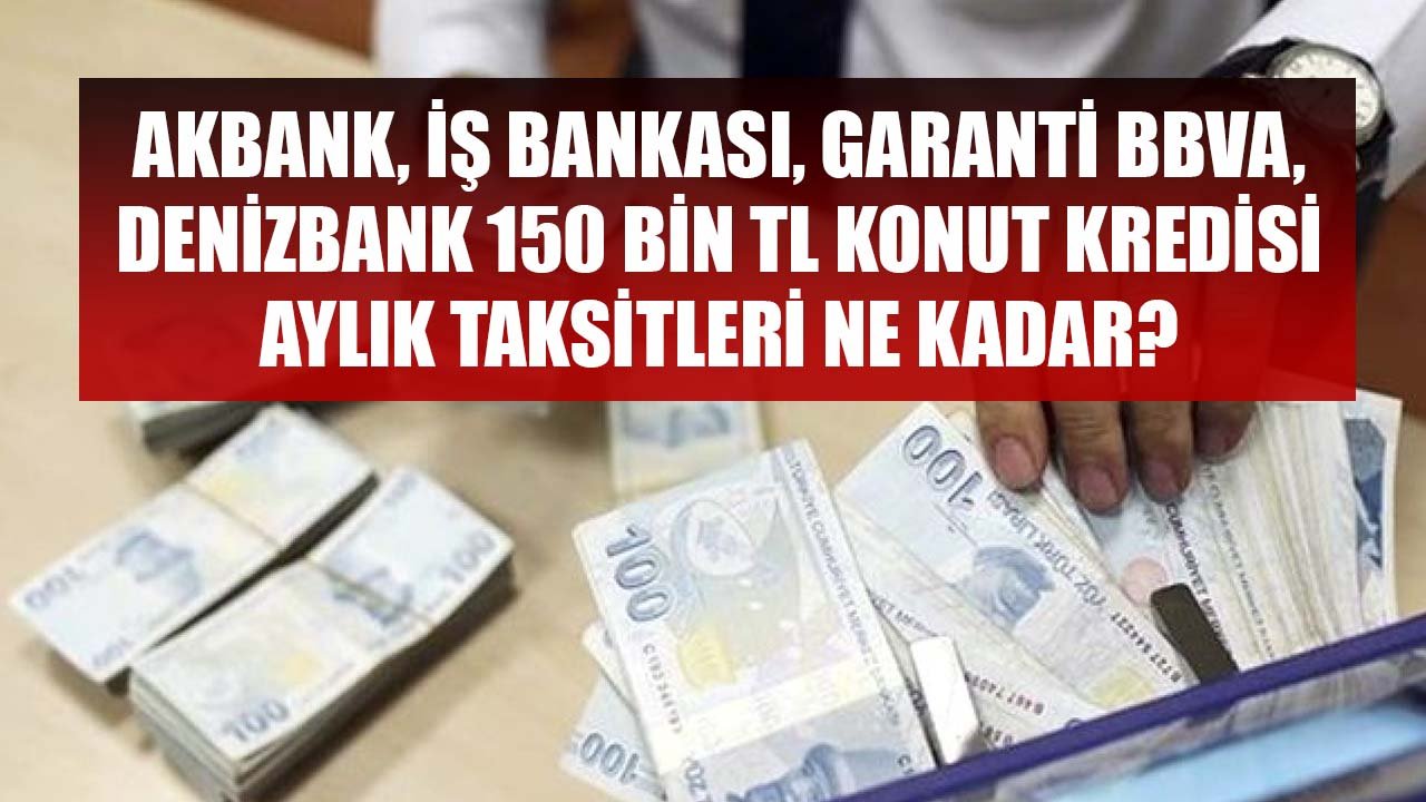 Akbank, İş Bankası, Garanti BBVA, Denizbank 150 Bin TL Konut Kredisi İçin Aylık Taksit Tutarları