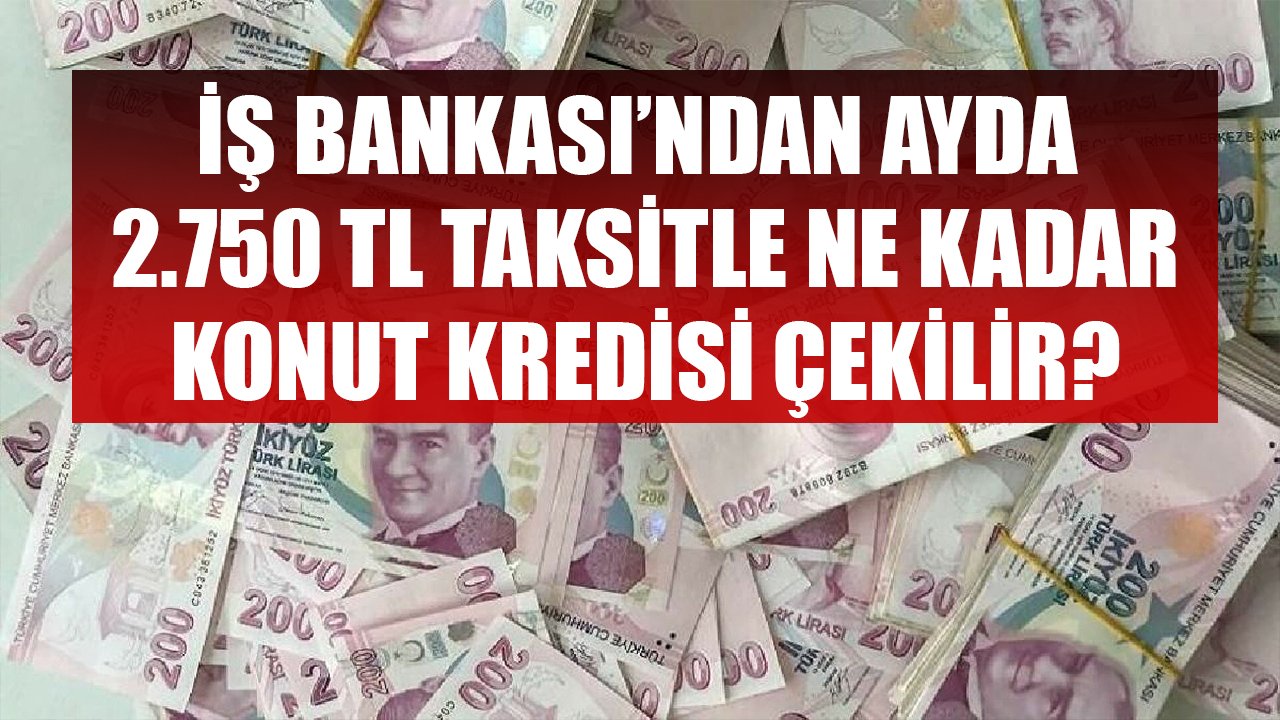 İş Bankası'ndan Ayda 2.750 TL Taksit Ödeyerek Ne Kadar Konut Kredisi Çekilir?