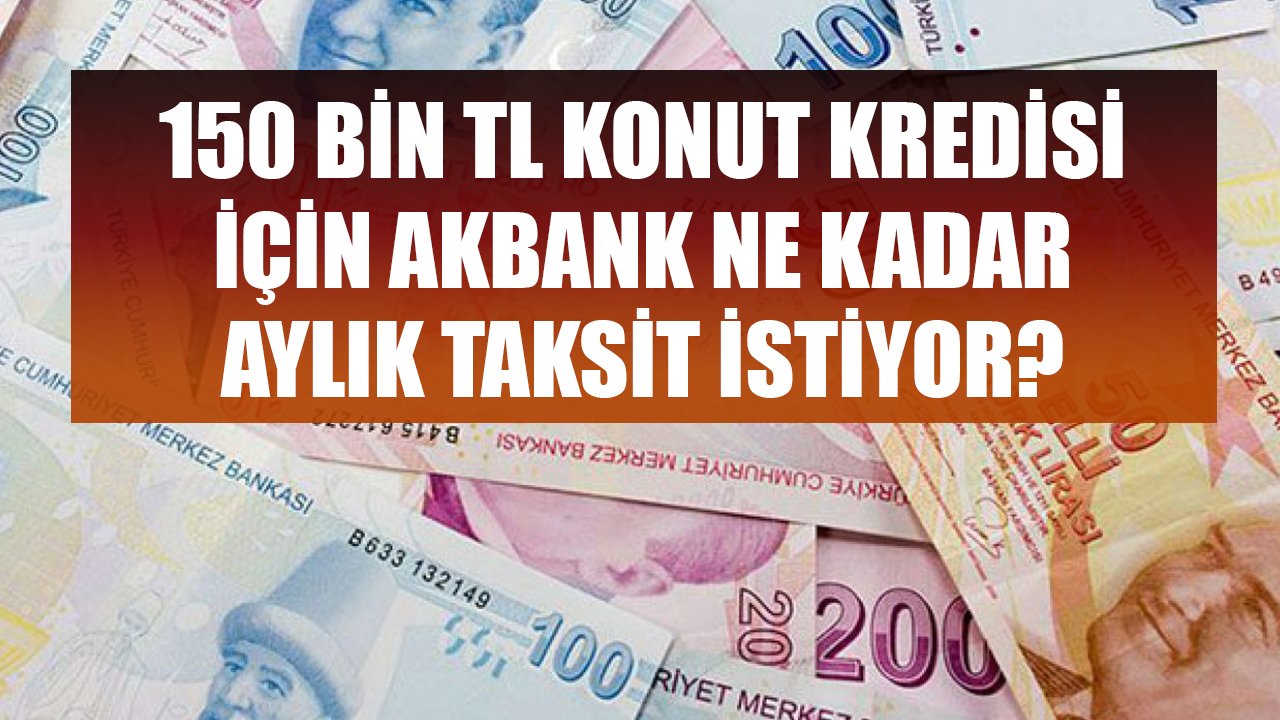 150 Bin TL Konut Kredisi Çekmek İstiyorum Diyenlere Akbank Kaç TL Aylık Taksit Hesabı Çıkarıyor?