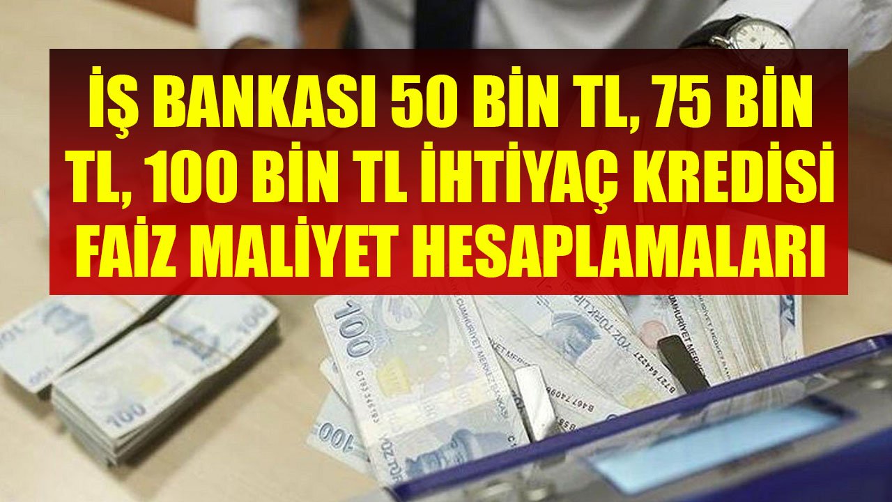 İş Bankası'nın 50 Bin TL, 75 Bin TL, 100 Bin TL İhtiyaç Kredileri İçin Faiz Maliyet Hesaplamaları