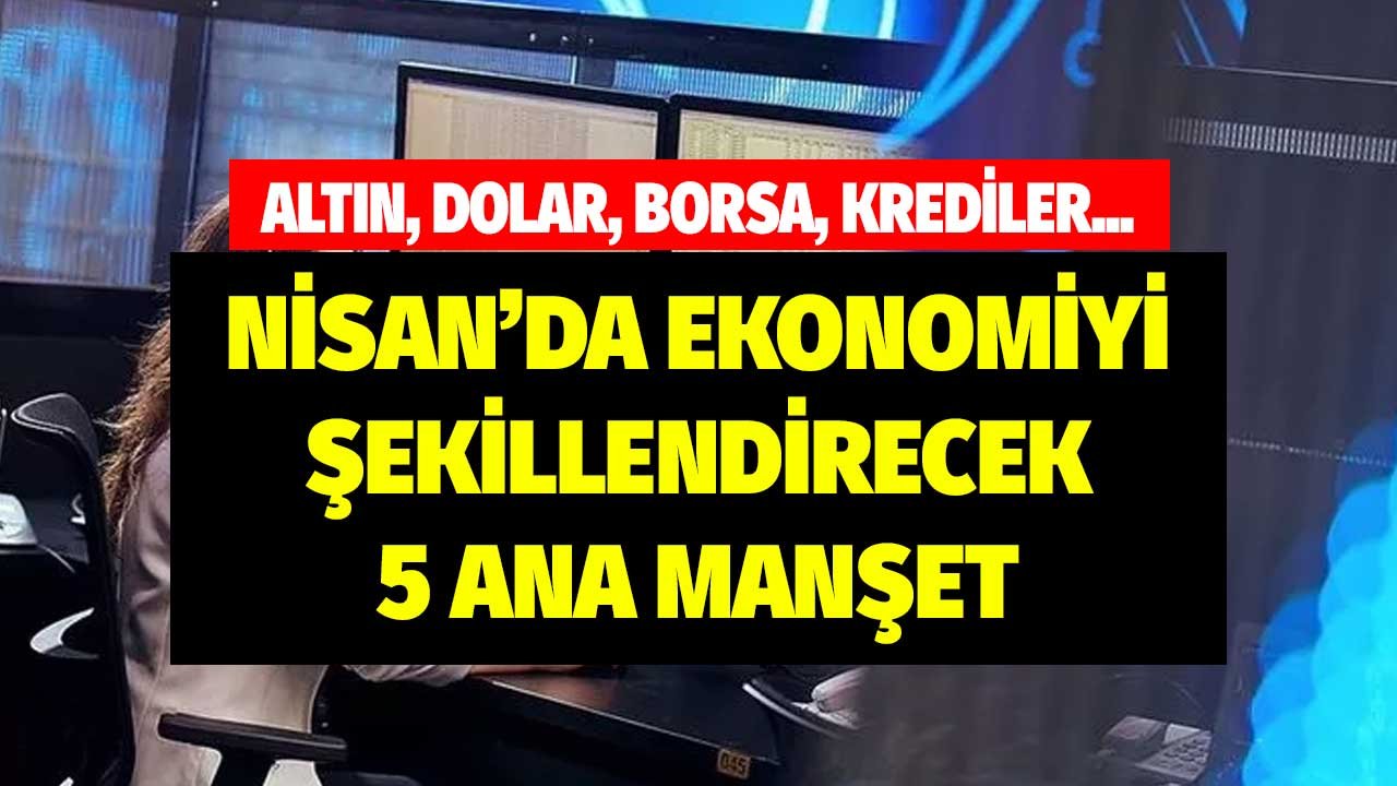 Altın, Dolar, Borsa, Krediler! Nisan Ayında Ekonomiye Etki Edecek 5 Ana Manşet