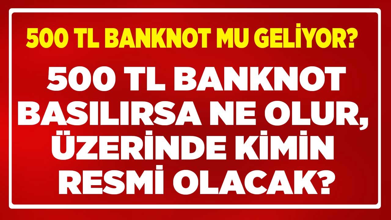 500 TL Banknot Basılırsa Ne Olur, Üzerinde Kimin Resmi Olacak, Var?