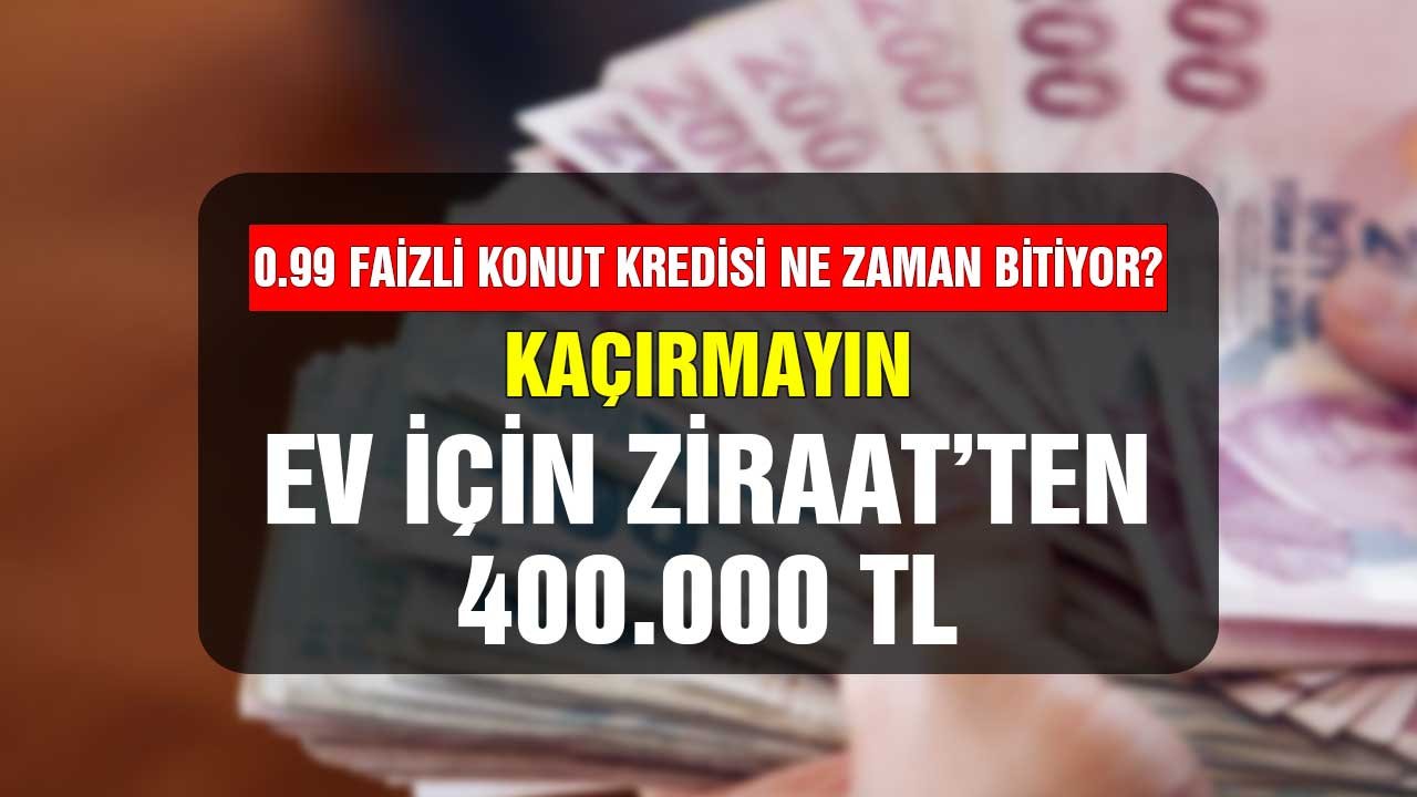 0.99 faizli konut kredisi ne zaman bitecek kaçırmayın! Ev için Ziraat'ten 400.000 TL