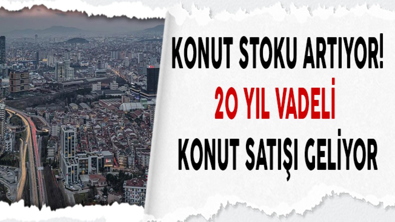 Konut Stoku Artıyor, 20 Yıl Vadeli Konut Satışı Geliyor!