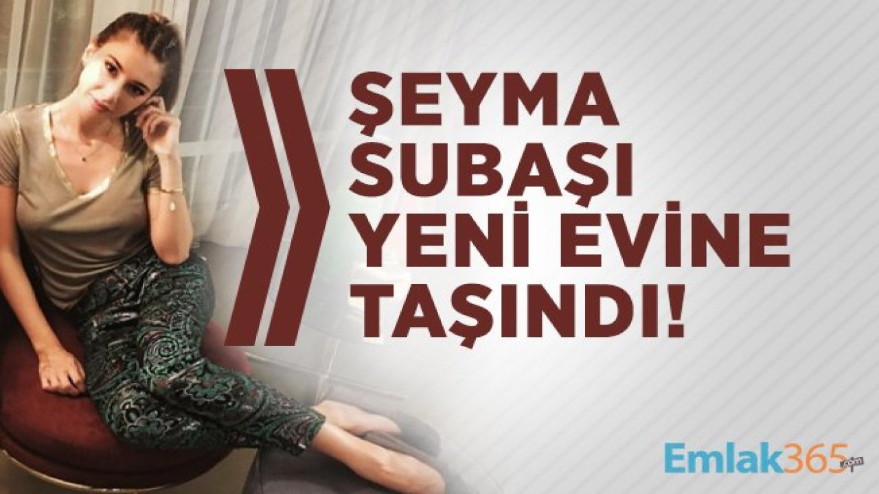 Şeyma Subaşı yeni evine taşındı!